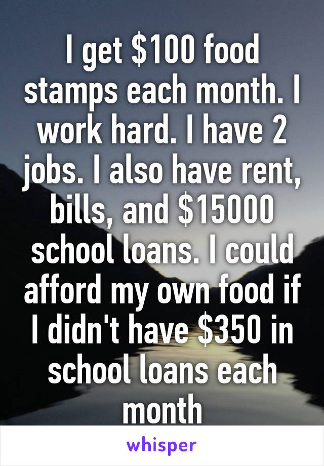 I get $100 food stamps each month. I work hard. I have 2 jobs. I also have rent, bills, and $15000 school loans. I could afford my own food if I didn't have $350 in school loans each month