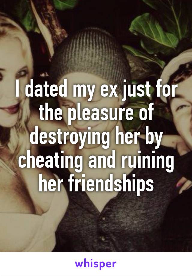 I dated my ex just for the pleasure of destroying her by cheating and ruining her friendships