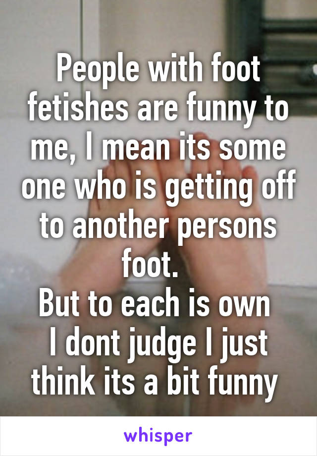 People with foot fetishes are funny to me, I mean its some one who is getting off to another persons foot.  
But to each is own 
I dont judge I just think its a bit funny 