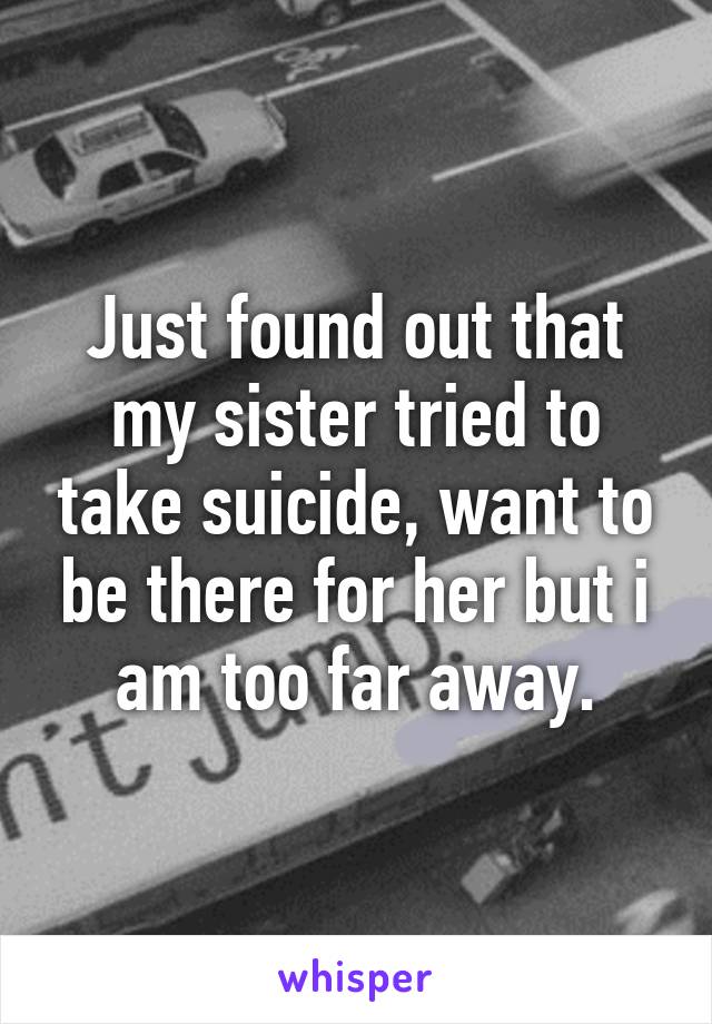 Just found out that my sister tried to take suicide, want to be there for her but i am too far away.