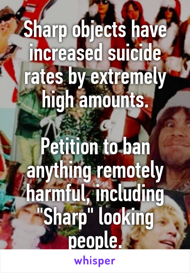 Sharp objects have increased suicide rates by extremely high amounts.

Petition to ban anything remotely harmful, including "Sharp" looking people.