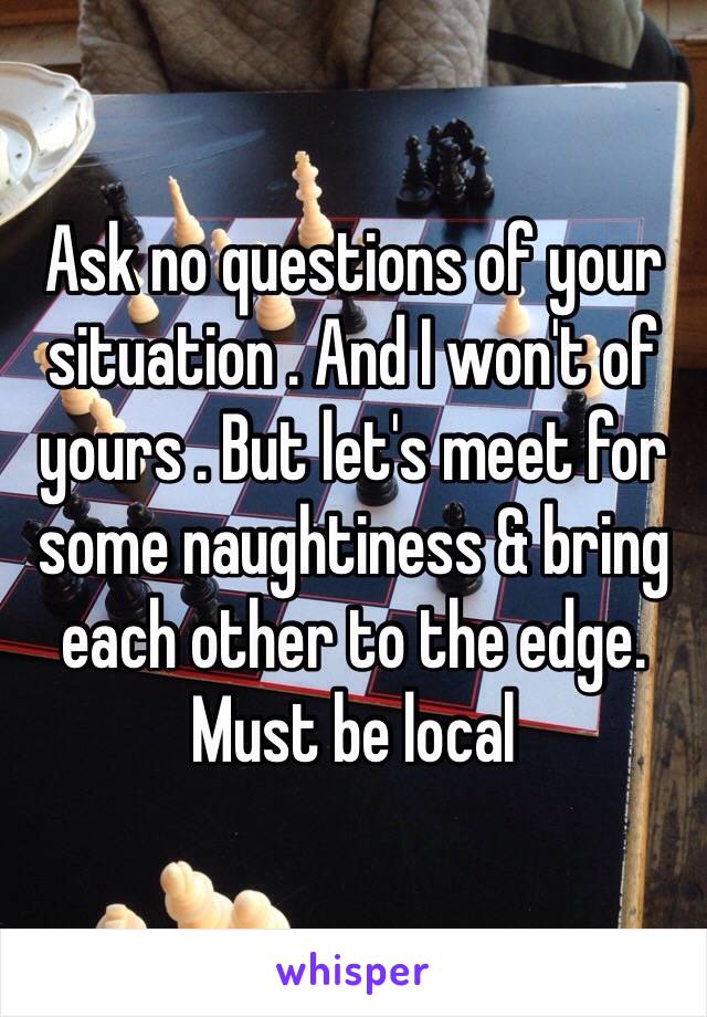 Ask no questions of your situation . And I won't of yours . But let's meet for some naughtiness & bring each other to the edge. Must be local 