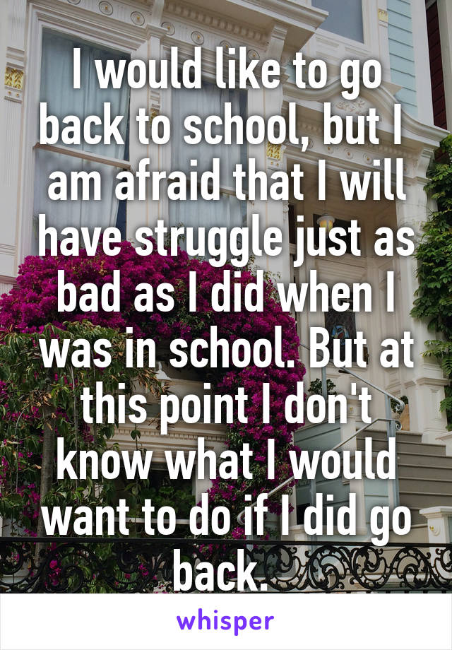 I would like to go back to school, but I  am afraid that I will have struggle just as bad as I did when I was in school. But at this point I don't know what I would want to do if I did go back. 