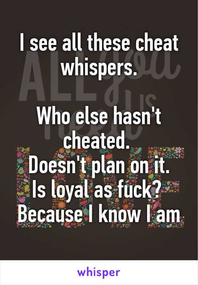 I see all these cheat whispers.

Who else hasn't cheated. 
Doesn't plan on it.
Is loyal as fuck? 
Because I know I am 