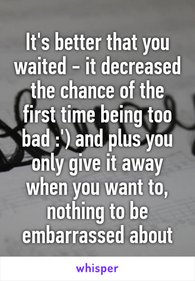 It's better that you waited - it decreased the chance of the first time being too bad :') and plus you only give it away when you want to, nothing to be embarrassed about