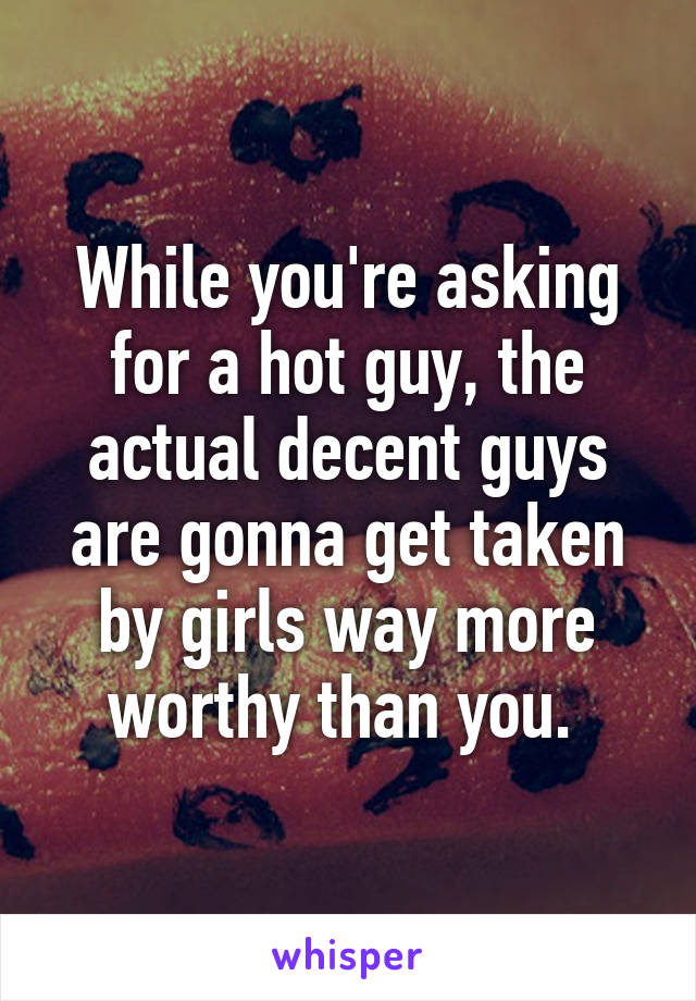 While you're asking for a hot guy, the actual decent guys are gonna get taken by girls way more worthy than you. 