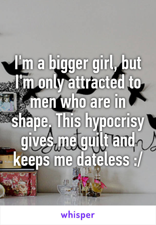 I'm a bigger girl, but I'm only attracted to men who are in shape. This hypocrisy gives me guilt and keeps me dateless :/