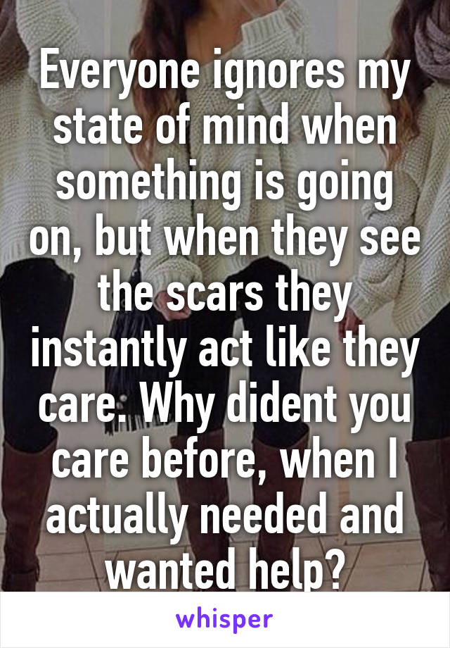 Everyone ignores my state of mind when something is going on, but when they see the scars they instantly act like they care. Why dident you care before, when I actually needed and wanted help?