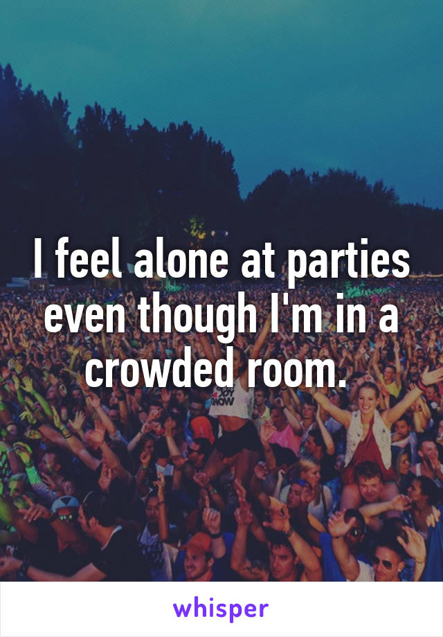 I feel alone at parties even though I'm in a crowded room. 