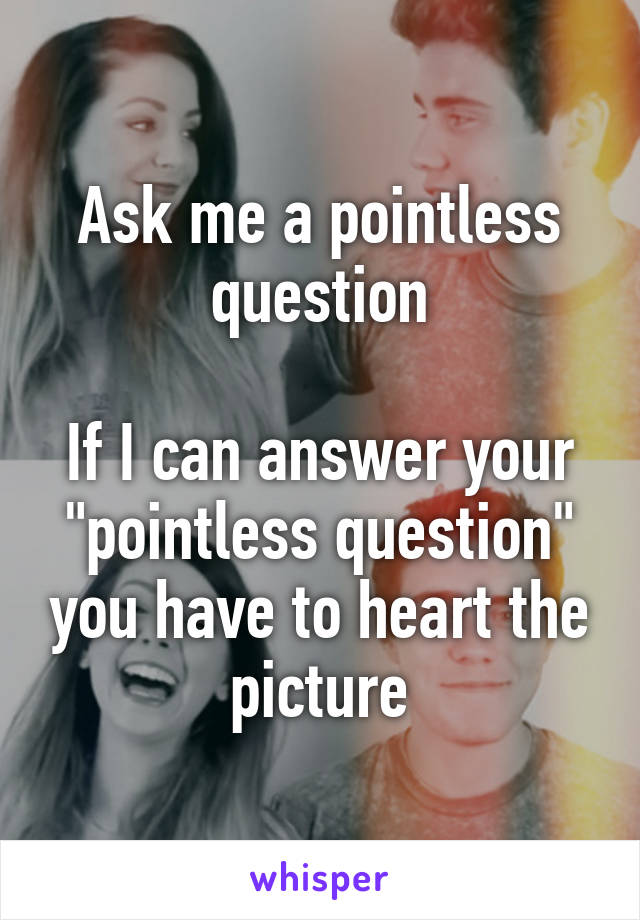 Ask me a pointless question

If I can answer your "pointless question" you have to heart the picture