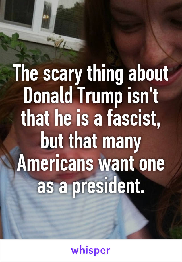 The scary thing about Donald Trump isn't that he is a fascist, but that many Americans want one as a president.