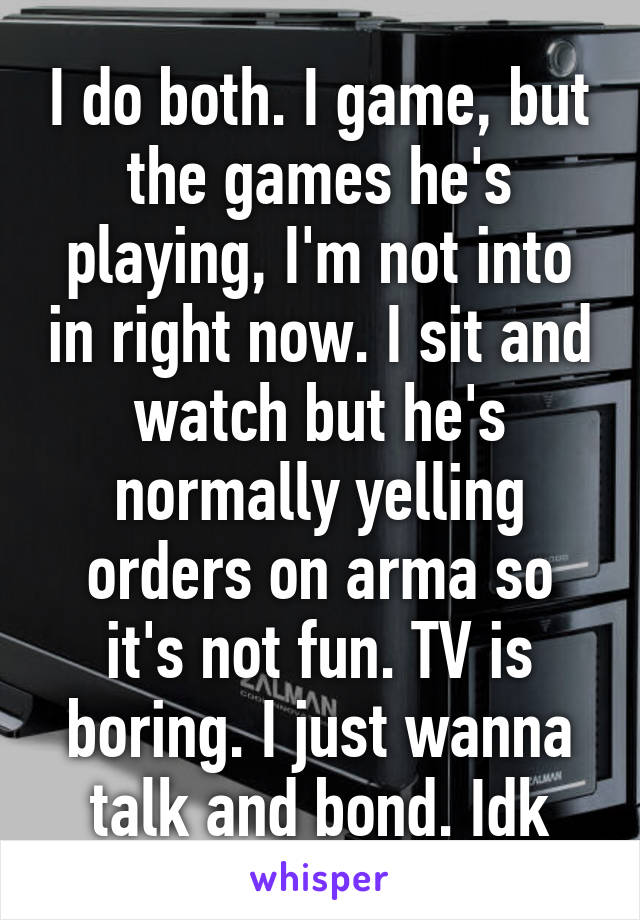 I do both. I game, but the games he's playing, I'm not into in right now. I sit and watch but he's normally yelling orders on arma so it's not fun. TV is boring. I just wanna talk and bond. Idk