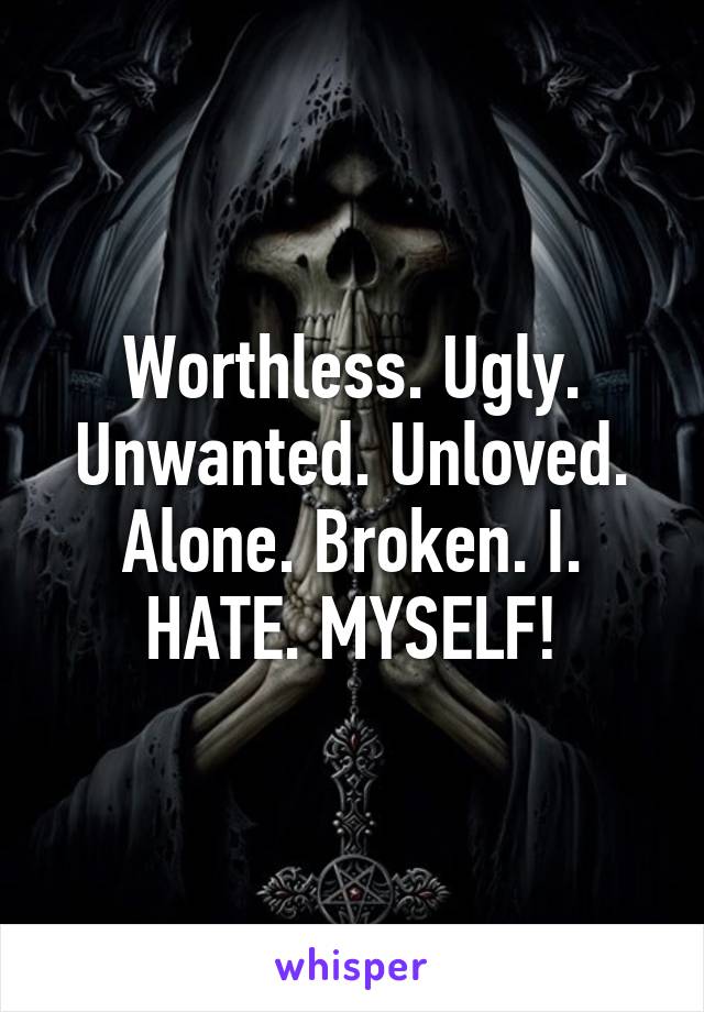 Worthless. Ugly. Unwanted. Unloved. Alone. Broken. I. HATE. MYSELF!