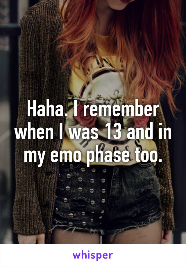 Haha. I remember when I was 13 and in my emo phase too.