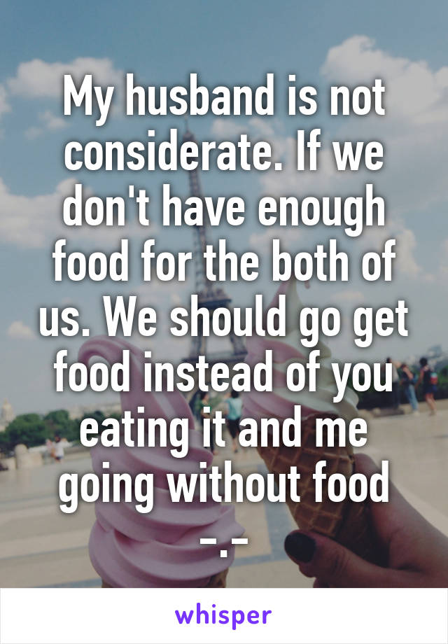 My husband is not considerate. If we don't have enough food for the both of us. We should go get food instead of you eating it and me going without food -.-