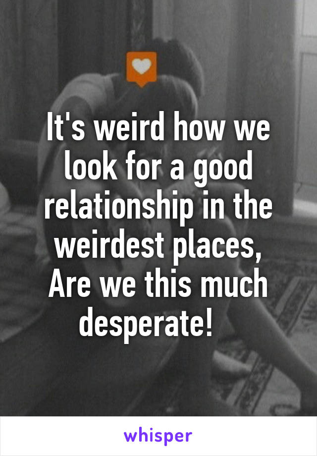 It's weird how we look for a good relationship in the weirdest places,
Are we this much desperate!   