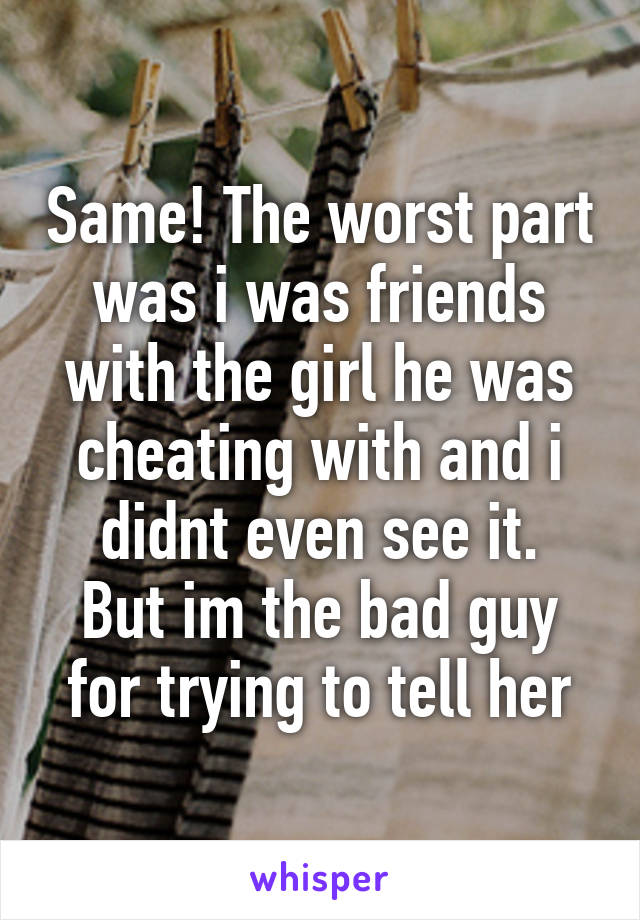 Same! The worst part was i was friends with the girl he was cheating with and i didnt even see it.
But im the bad guy for trying to tell her