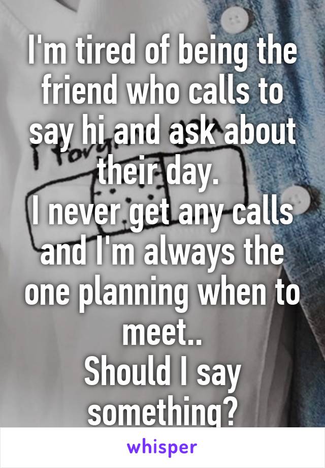 I'm tired of being the friend who calls to say hi and ask about their day. 
I never get any calls and I'm always the one planning when to meet..
Should I say something?