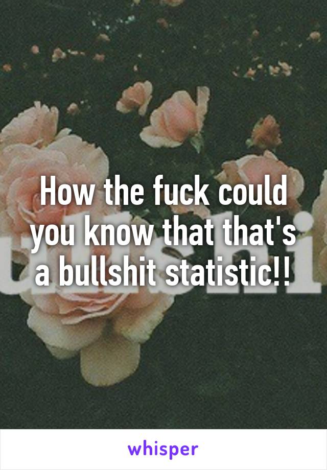 How the fuck could you know that that's a bullshit statistic!!