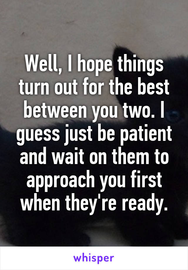 Well, I hope things turn out for the best between you two. I guess just be patient and wait on them to approach you first when they're ready.