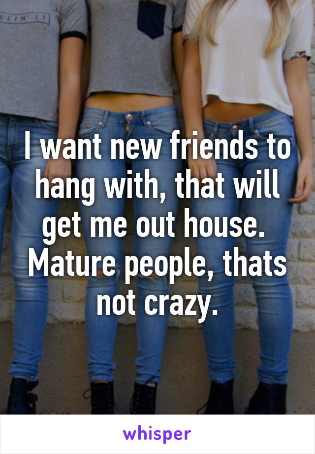 I want new friends to hang with, that will get me out house.  Mature people, thats not crazy.