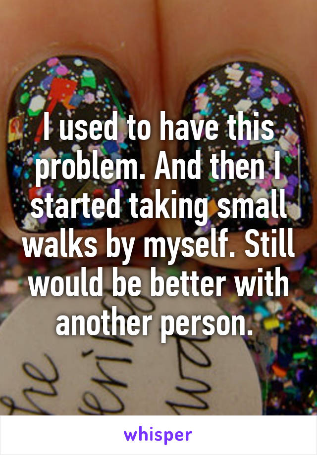 I used to have this problem. And then I started taking small walks by myself. Still would be better with another person. 