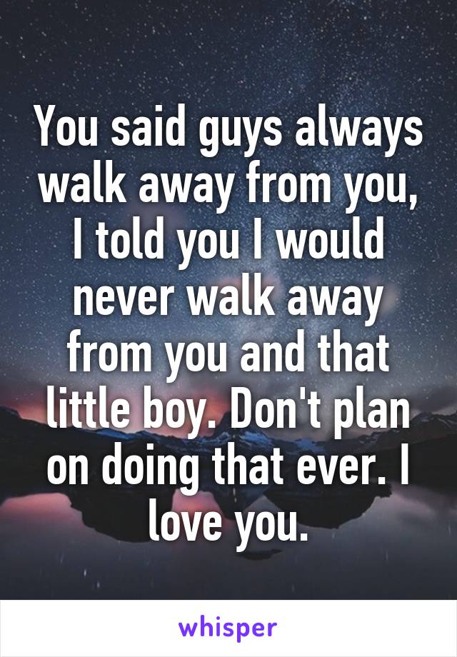 You said guys always walk away from you, I told you I would never walk away from you and that little boy. Don't plan on doing that ever. I love you.