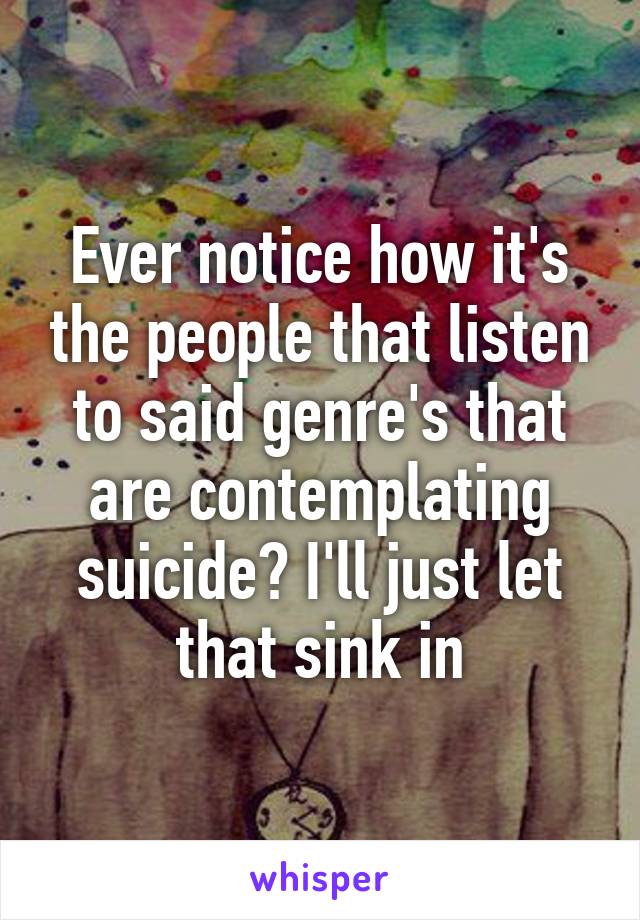 Ever notice how it's the people that listen to said genre's that are contemplating suicide? I'll just let that sink in