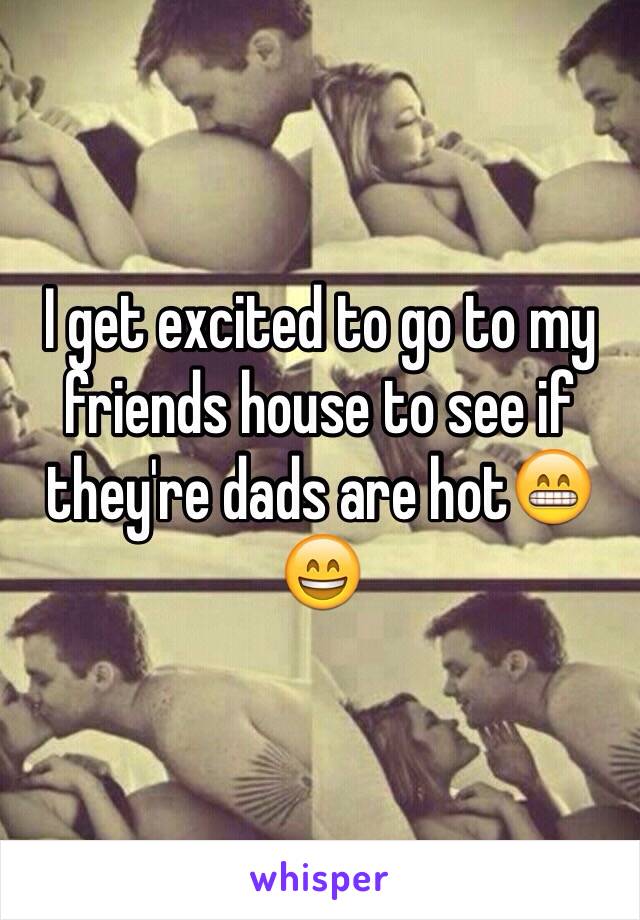 I get excited to go to my friends house to see if they're dads are hot😁😄