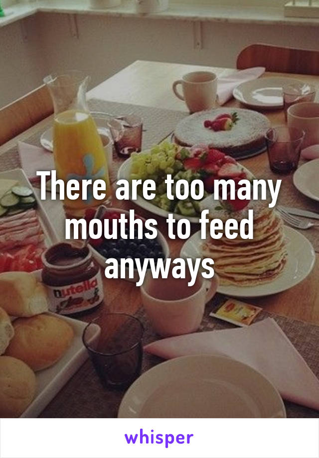 There are too many mouths to feed anyways