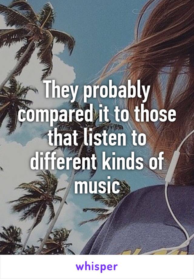 They probably compared it to those that listen to different kinds of music