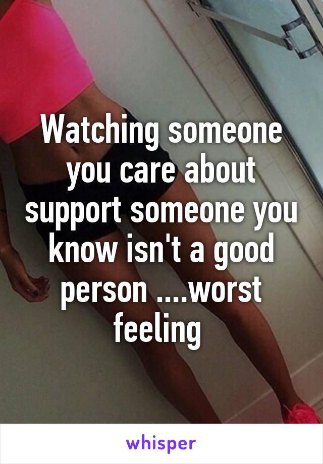 Watching someone you care about support someone you know isn't a good person ....worst feeling 