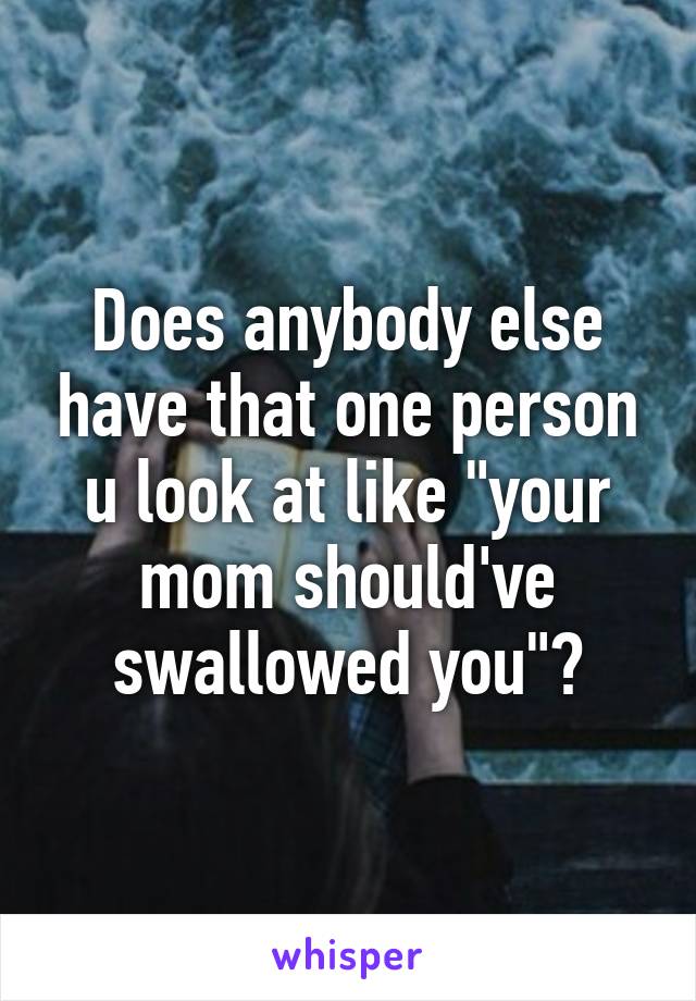 Does anybody else have that one person u look at like "your mom should've swallowed you"?