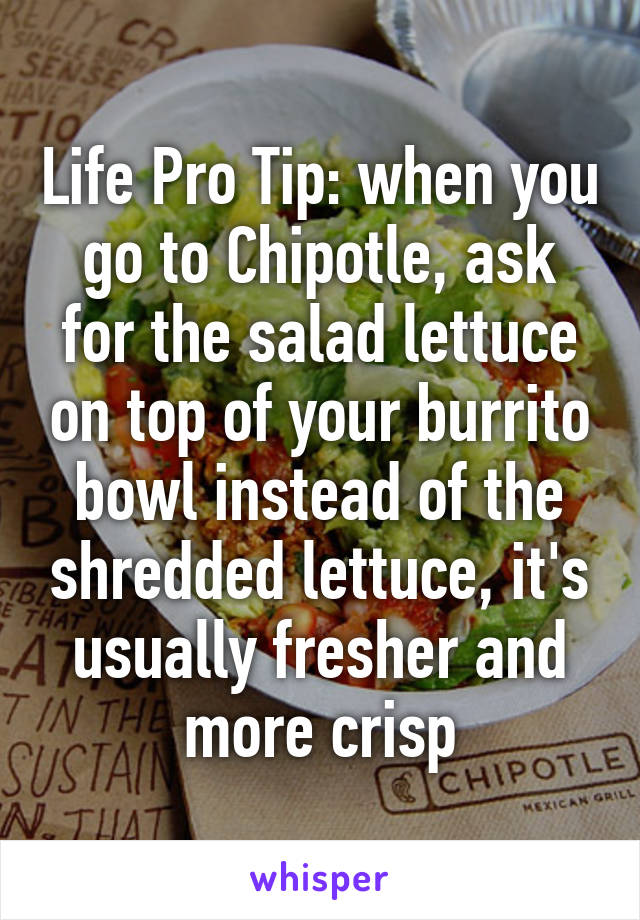 Life Pro Tip: when you go to Chipotle, ask for the salad lettuce on top of your burrito bowl instead of the shredded lettuce, it's usually fresher and more crisp