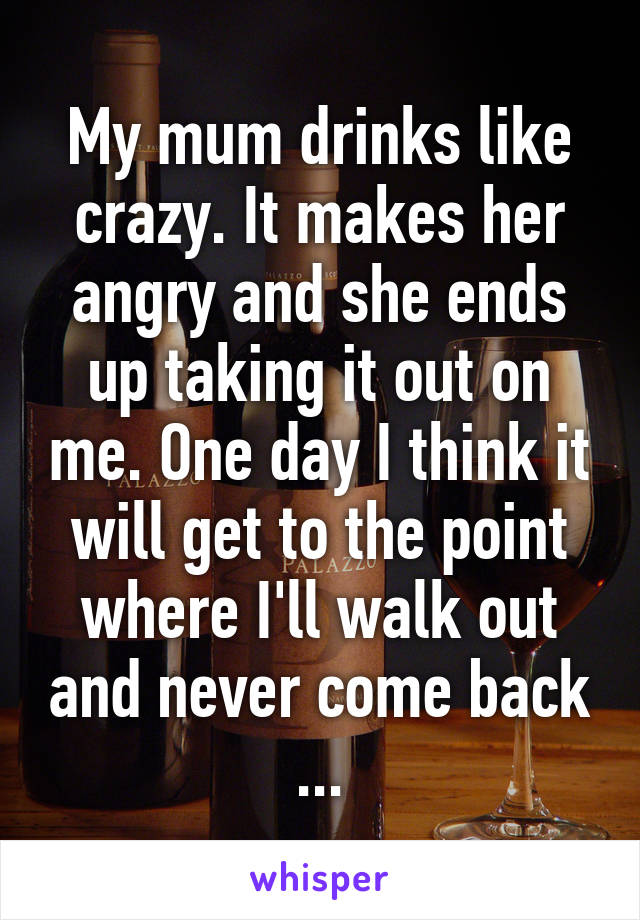 My mum drinks like crazy. It makes her angry and she ends up taking it out on me. One day I think it will get to the point where I'll walk out and never come back ...