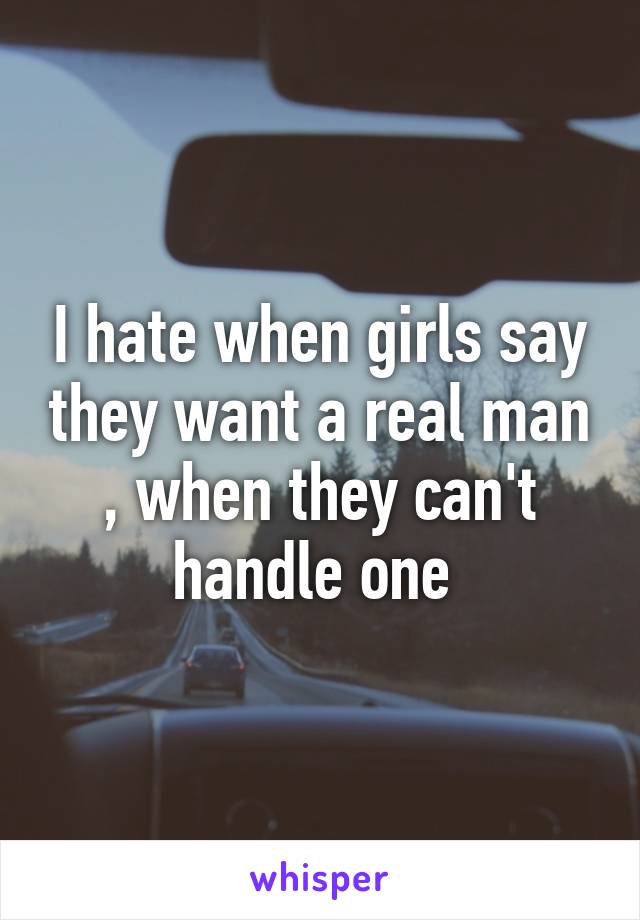 I hate when girls say they want a real man , when they can't handle one 