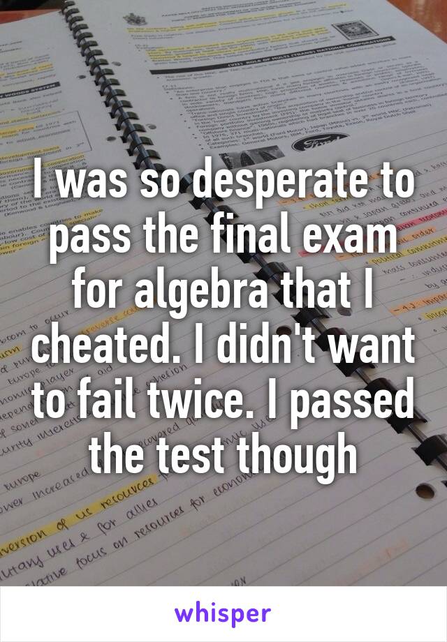 I was so desperate to pass the final exam for algebra that I cheated. I didn't want to fail twice. I passed the test though