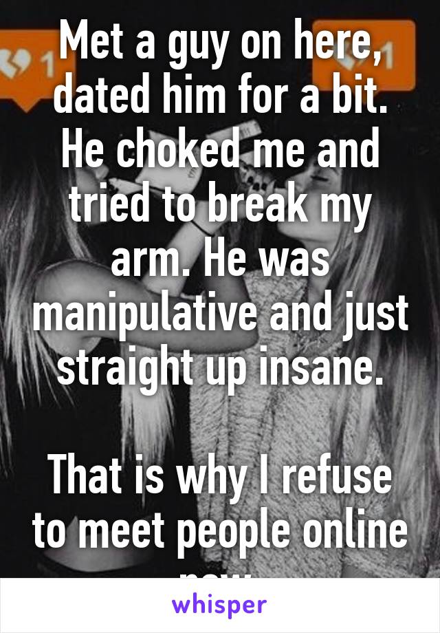 Met a guy on here, dated him for a bit.
He choked me and tried to break my arm. He was manipulative and just straight up insane.

That is why I refuse to meet people online now.