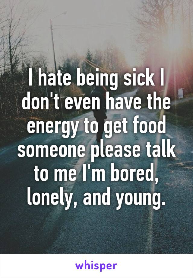 I hate being sick I don't even have the energy to get food someone please talk to me I'm bored, lonely, and young.