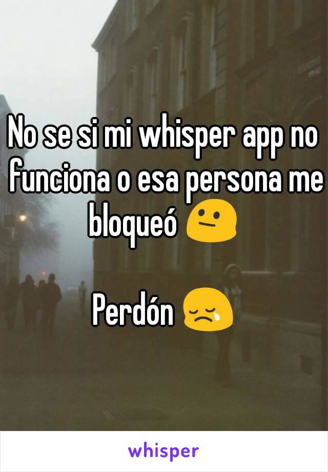 No se si mi whisper app no funciona o esa persona me bloqueó 😐 

Perdón 😢