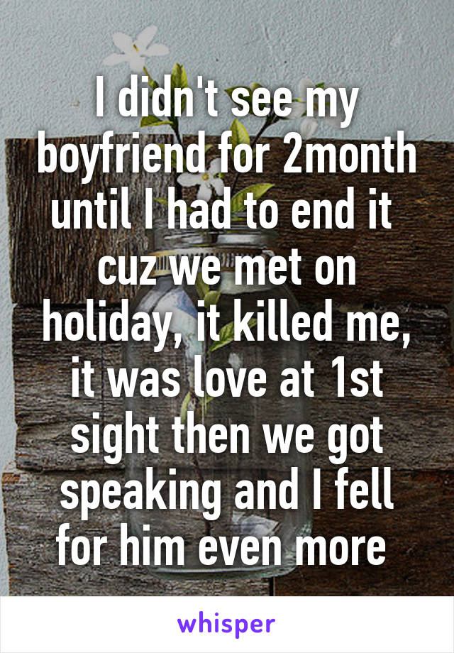 I didn't see my boyfriend for 2month until I had to end it  cuz we met on holiday, it killed me, it was love at 1st sight then we got speaking and I fell for him even more 