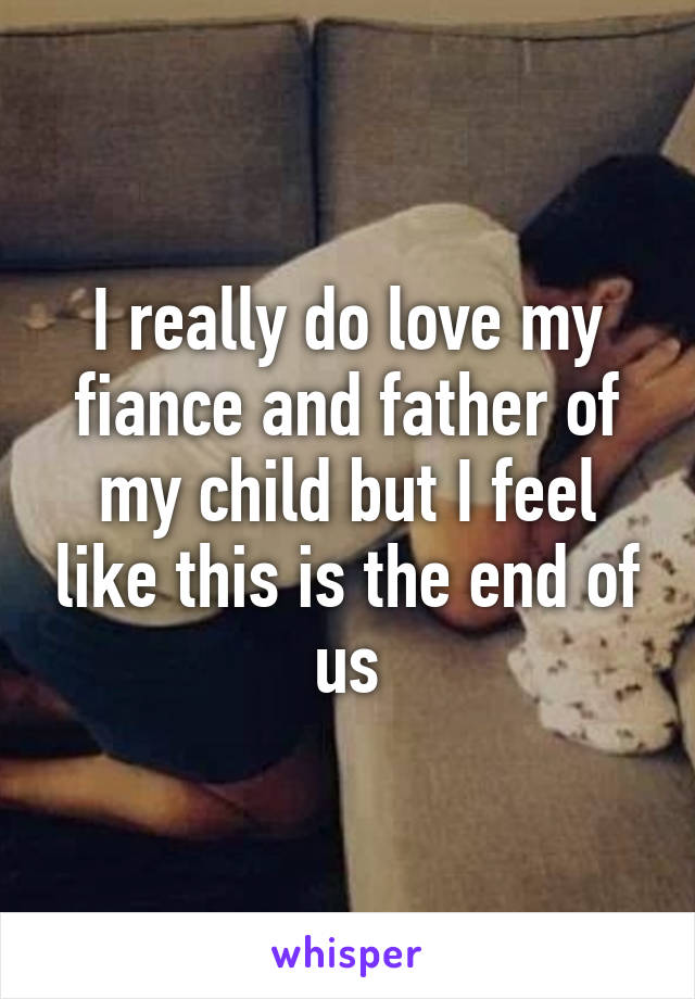 I really do love my fiance and father of my child but I feel like this is the end of us