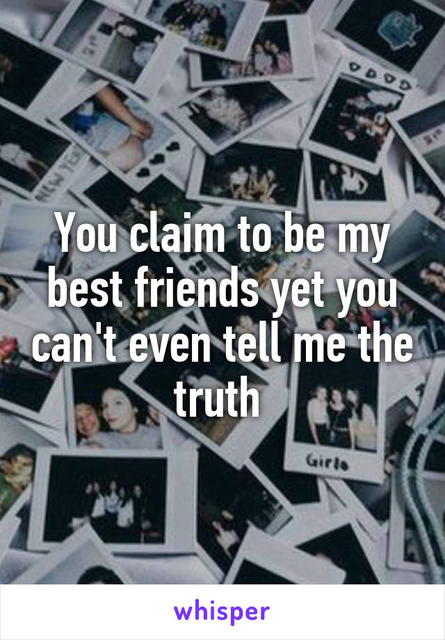 You claim to be my best friends yet you can't even tell me the truth 