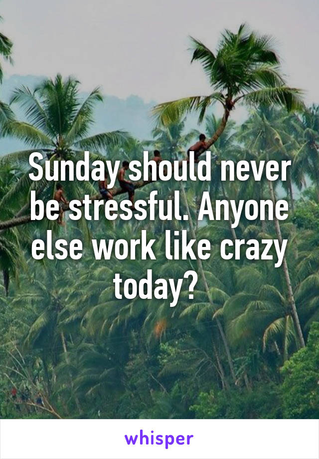 Sunday should never be stressful. Anyone else work like crazy today? 