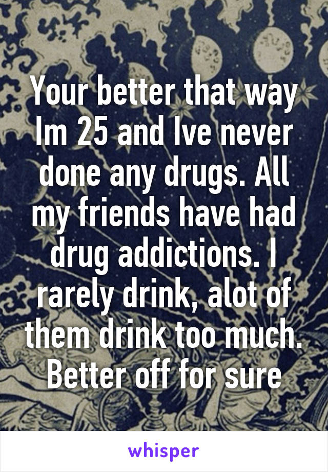 Your better that way Im 25 and Ive never done any drugs. All my friends have had drug addictions. I rarely drink, alot of them drink too much. Better off for sure