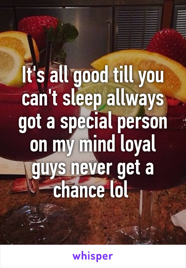 It's all good till you can't sleep allways got a special person on my mind loyal guys never get a chance lol 