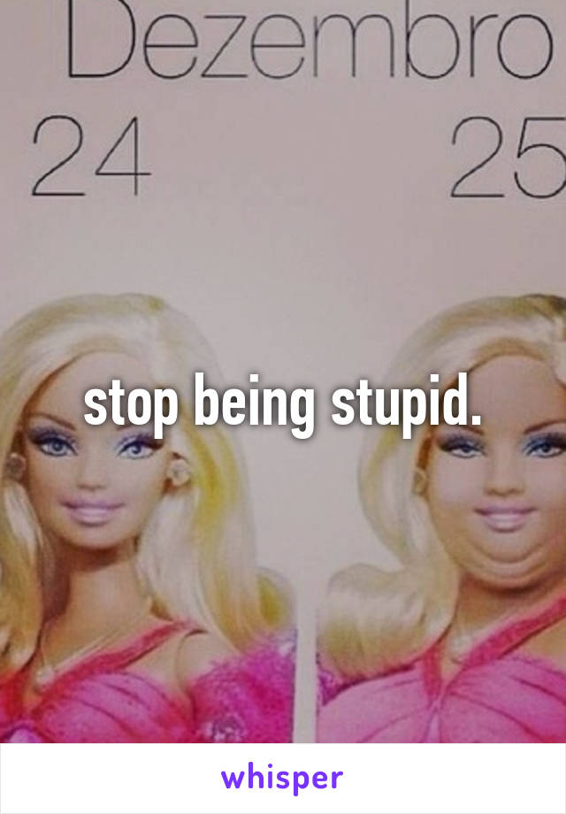 stop being stupid.