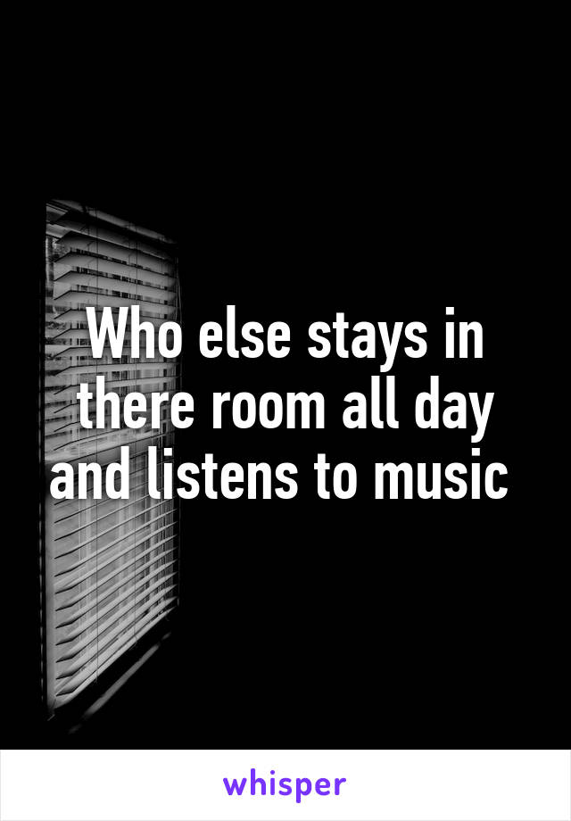 Who else stays in there room all day and listens to music 