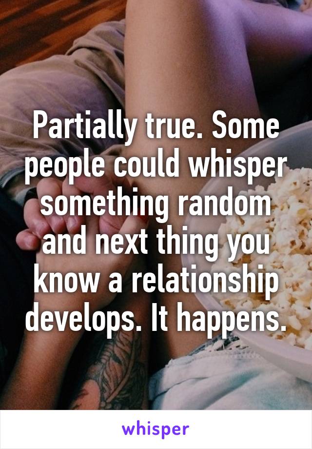 Partially true. Some people could whisper something random and next thing you know a relationship develops. It happens.