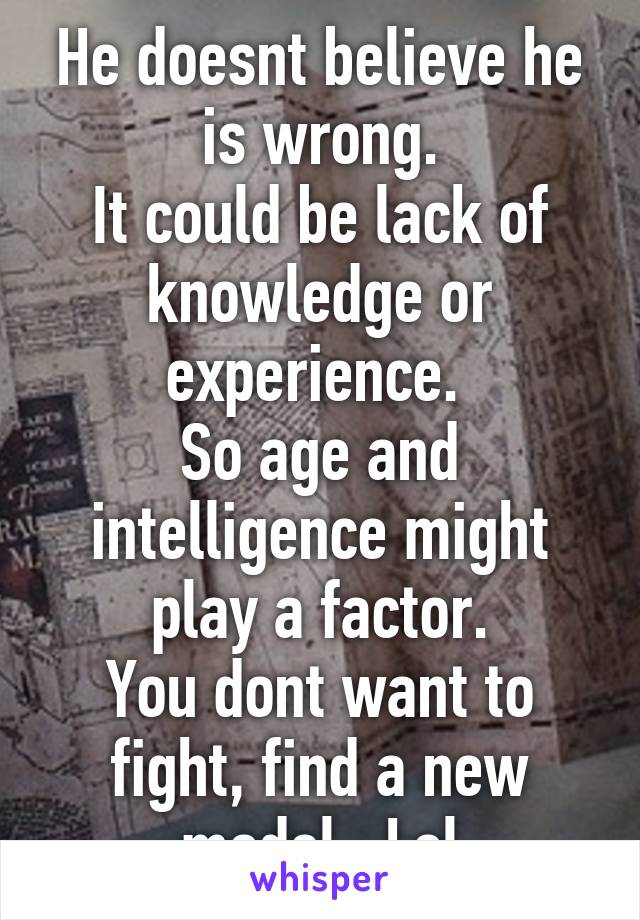 He doesnt believe he is wrong.
It could be lack of knowledge or experience. 
So age and intelligence might play a factor.
You dont want to fight, find a new model.  Lol